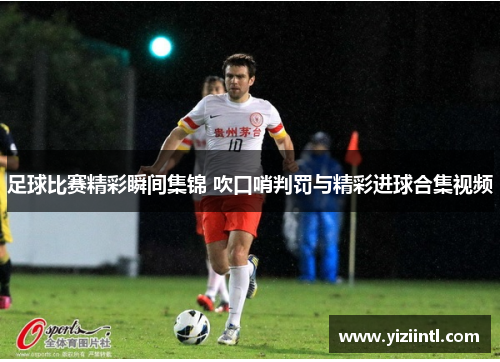 足球比赛精彩瞬间集锦 吹口哨判罚与精彩进球合集视频