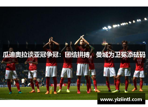 瓜迪奥拉谈亚冠争冠：团结拼搏，曼城为卫冕添砝码