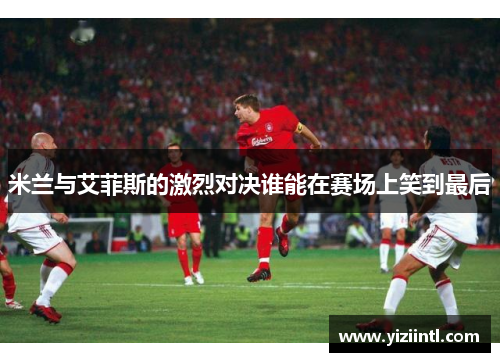 米兰与艾菲斯的激烈对决谁能在赛场上笑到最后