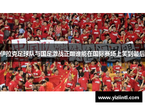 伊拉克足球队与国足激战正酣谁能在国际赛场上笑到最后