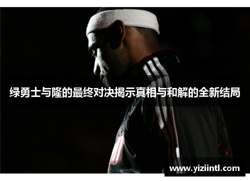 绿勇士与隆的最终对决揭示真相与和解的全新结局